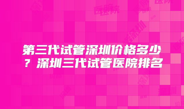 第三代试管深圳价格多少？深圳三代试管医院排名