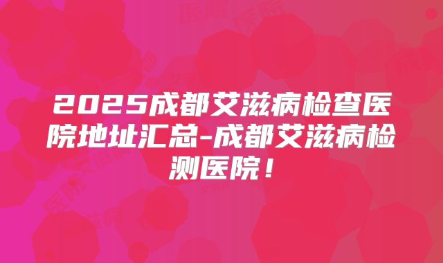 2025成都艾滋病检查医院地址汇总-成都艾滋病检测医院!