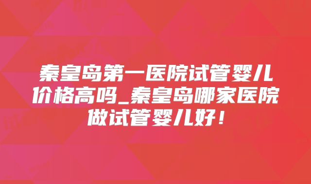 秦皇岛第一医院试管婴儿价格高吗_秦皇岛哪家医院做试管婴儿好!