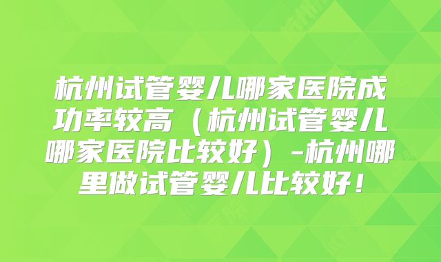 杭州试管婴儿哪家医院成功率较高(杭州试管婴儿哪家医院比较好)-杭州哪里做试管婴儿比较好!