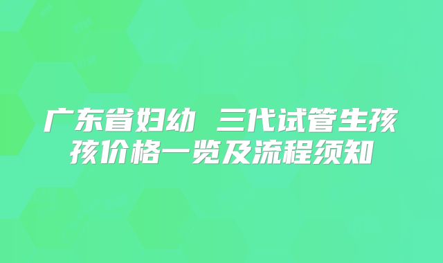广东省妇幼 三代试管生孩孩价格一览及流程须知