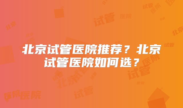 北京试管医院推荐？北京试管医院如何选？