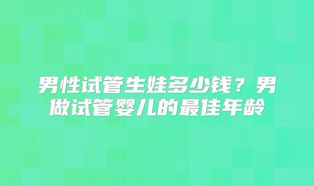 男性试管生娃多少钱？男做试管婴儿的最佳年龄