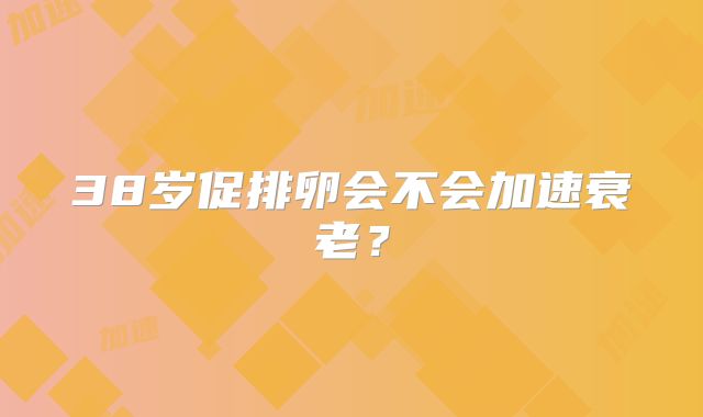 38岁促排卵会不会加速衰老?
