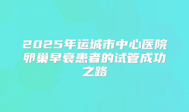 2025年运城市中心医院卵巢早衰患者的试管成功之路