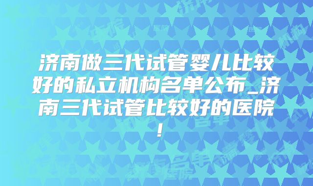 济南做三代试管婴儿比较好的私立机构名单公布_济南三代试管比较好的医院！