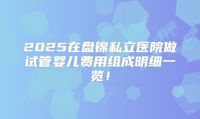 2025在盘锦私立医院做试管婴儿费用组成明细一览！