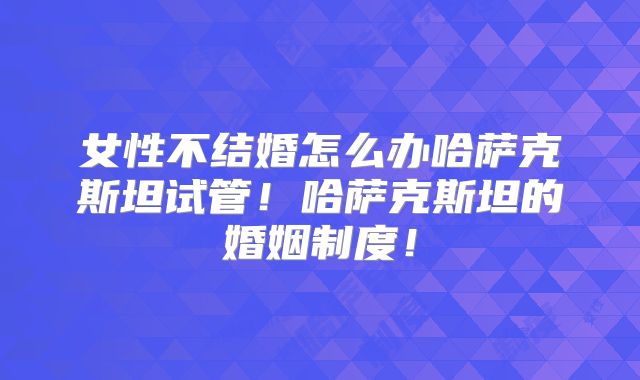 女性不结婚怎么办哈萨克斯坦试管！哈萨克斯坦的婚姻制度！