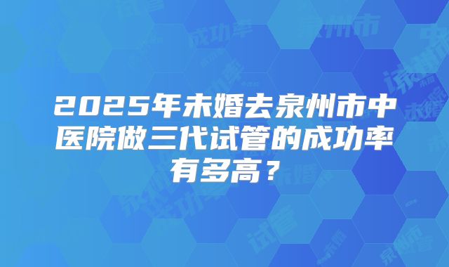 2025年未婚去泉州市中医院做三代试管的成功率有多高？