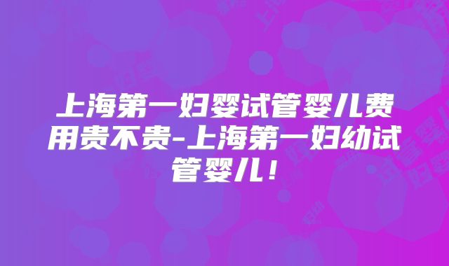上海第一妇婴试管婴儿费用贵不贵-上海第一妇幼试管婴儿!