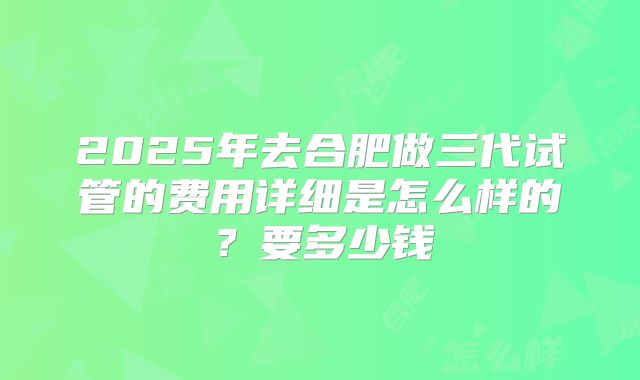 2025年去合肥做三代试管的费用详细是怎么样的?要多少钱