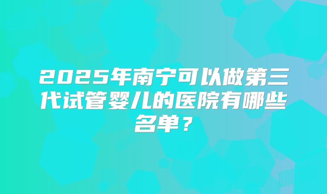 2025年南宁可以做第三代试管婴儿的医院有哪些名单？