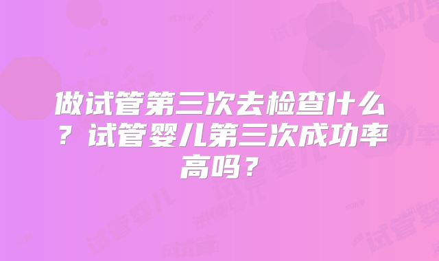 做试管第三次去检查什么?试管婴儿第三次成功率高吗?