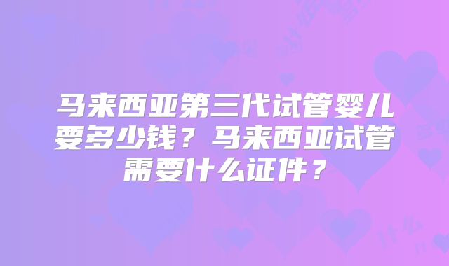 马来西亚第三代试管婴儿要多少钱？马来西亚试管需要什么证件？