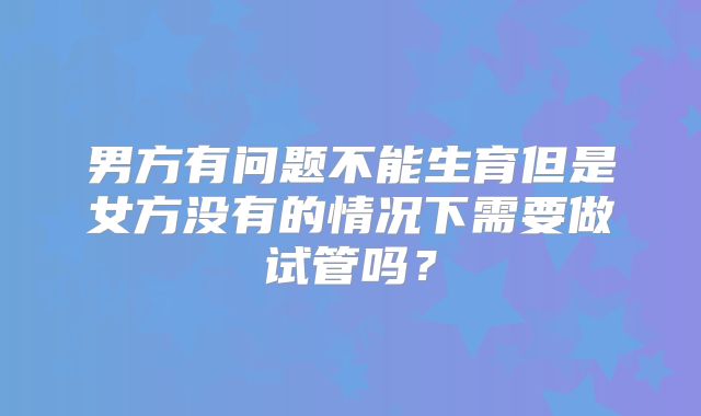 男方有问题不能生育但是女方没有的情况下需要做试管吗？