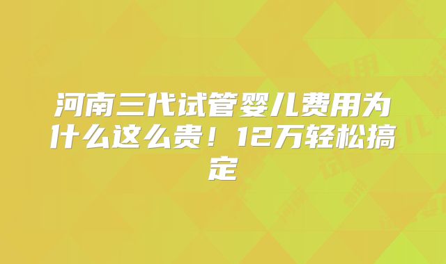 河南三代试管婴儿费用为什么这么贵！12万轻松搞定