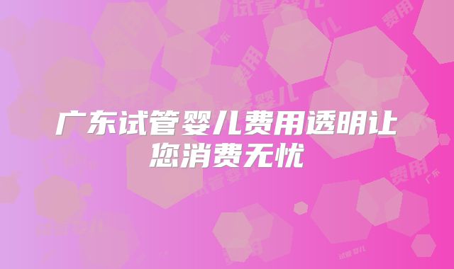 广东试管婴儿费用透明让您消费无忧