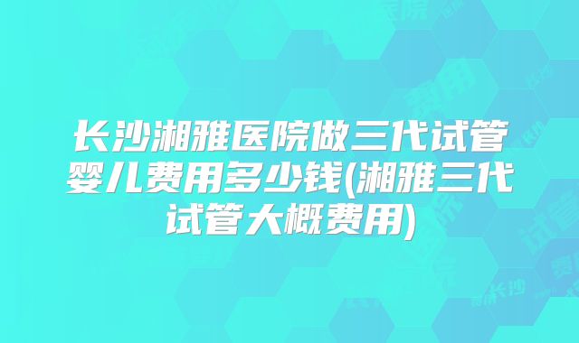 长沙湘雅医院做三代试管婴儿费用多少钱(湘雅三代试管大概费用)