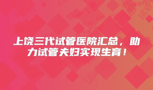 上饶三代试管医院汇总，助力试管夫妇实现生育！