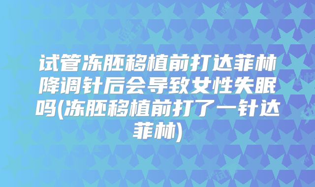 试管冻胚移植前打达菲林降调针后会导致女性失眠吗(冻胚移植前打了一针达菲林)