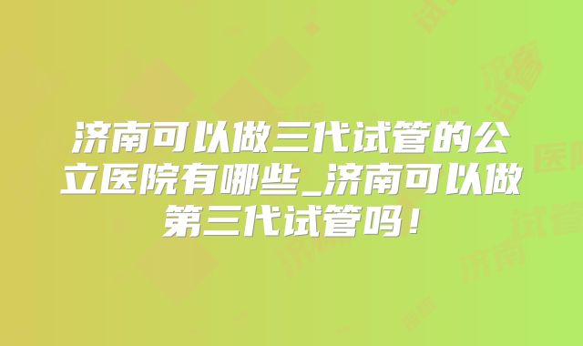 济南可以做三代试管的公立医院有哪些_济南可以做第三代试管吗!