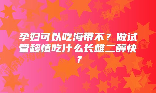 孕妇可以吃海带不？做试管移植吃什么长雌二醇快？