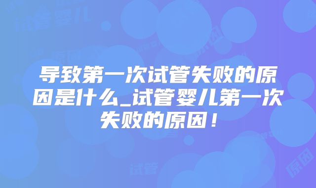 导致第一次试管失败的原因是什么_试管婴儿第一次失败的原因！