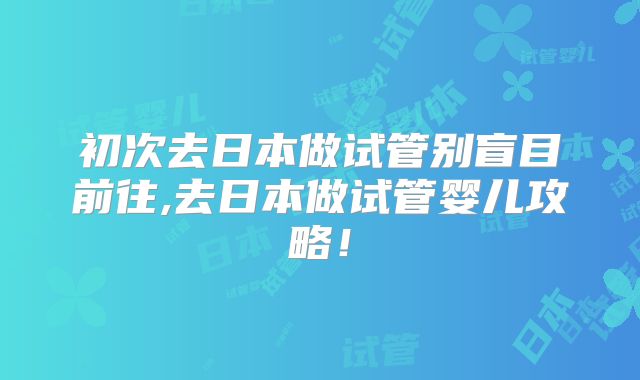 初次去日本做试管别盲目前往,去日本做试管婴儿攻略!