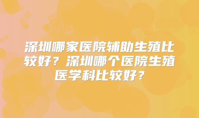 深圳哪家医院辅助生殖比较好？深圳哪个医院生殖医学科比较好？
