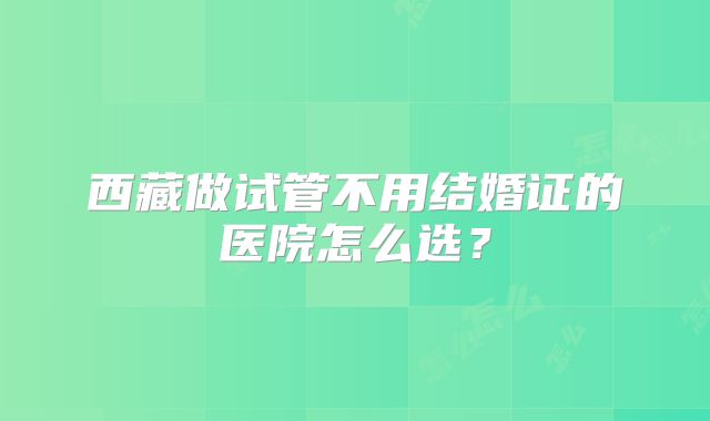 西藏做试管不用结婚证的医院怎么选?