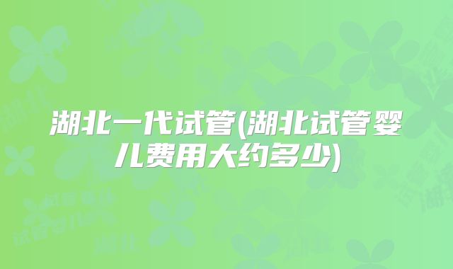 湖北一代试管(湖北试管婴儿费用大约多少)