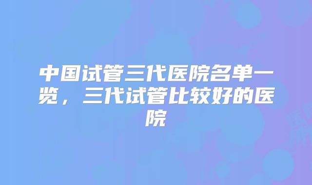 中国试管三代医院名单一览,三代试管比较好的医院
