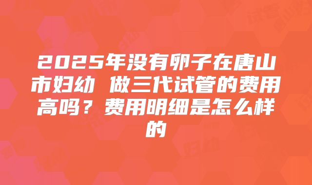 2025年没有卵子在唐山市妇幼 做三代试管的费用高吗？费用明细是怎么样的