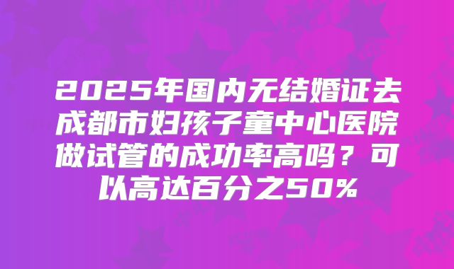 2025年国内无结婚证去成都市妇孩子童中心医院做试管的成功率高吗？可以高达百分之50%