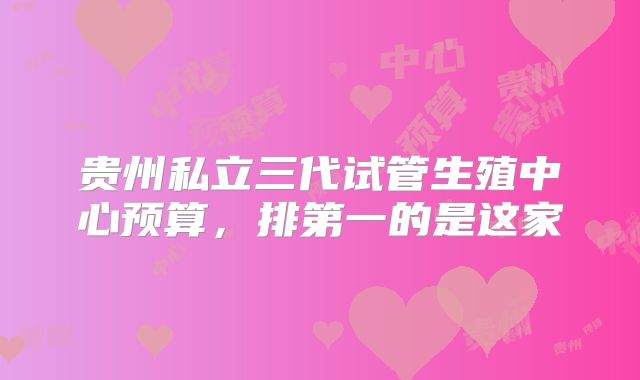 贵州私立三代试管生殖中心预算，排第一的是这家
