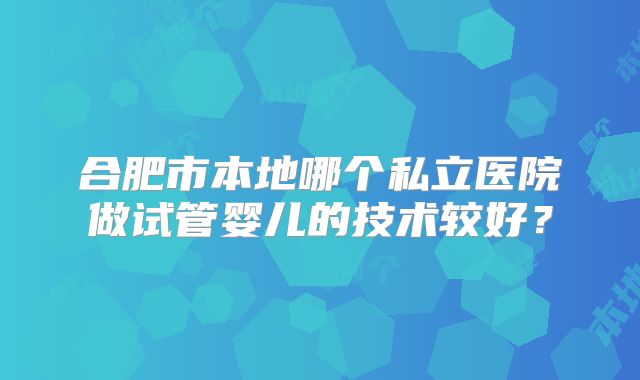 合肥市本地哪个私立医院做试管婴儿的技术较好？