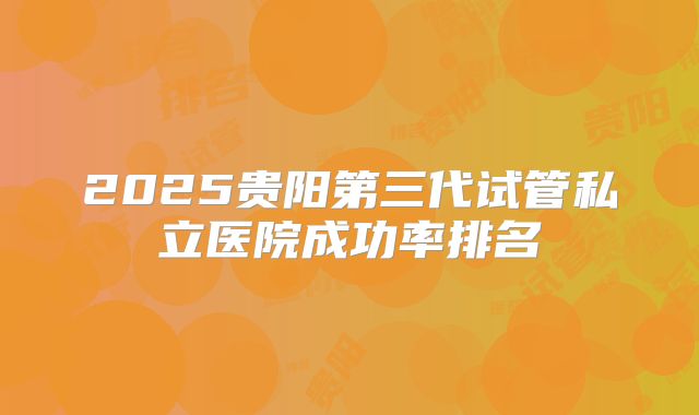 2025贵阳第三代试管私立医院成功率排名