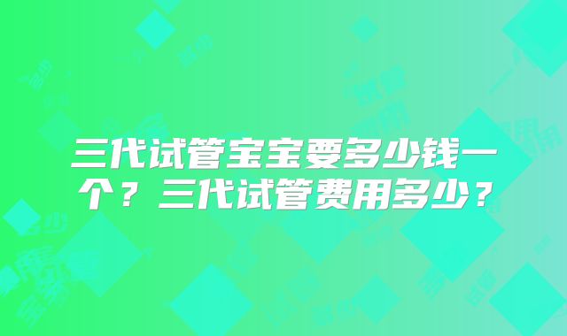三代试管宝宝要多少钱一个？三代试管费用多少？