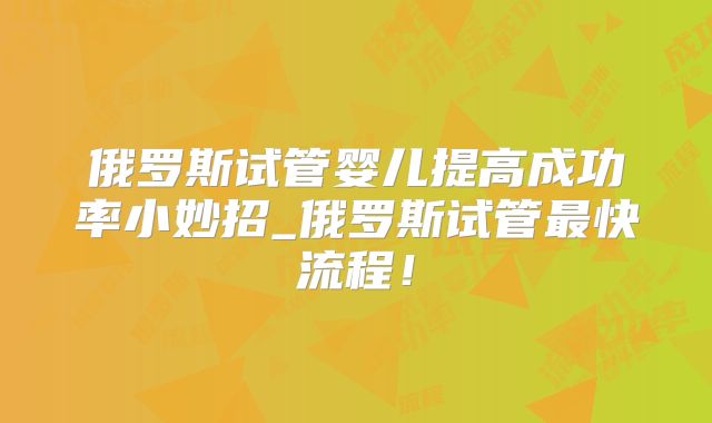 俄罗斯试管婴儿提高成功率小妙招_俄罗斯试管最快流程!