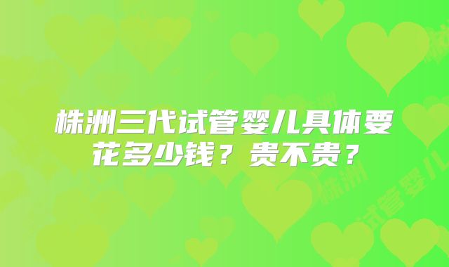 株洲三代试管婴儿具体要花多少钱?贵不贵?