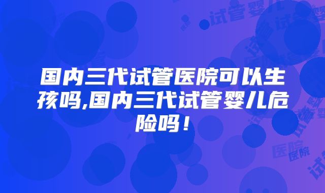 国内三代试管医院可以生孩吗,国内三代试管婴儿危险吗!