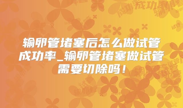 输卵管堵塞后怎么做试管成功率_输卵管堵塞做试管需要切除吗!