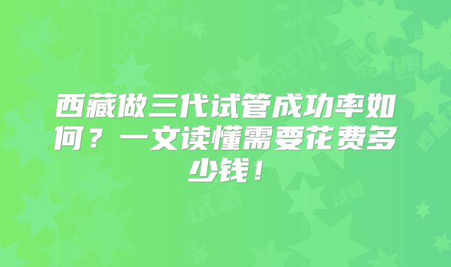 西藏做三代试管成功率如何?一文读懂需要花费多少钱!