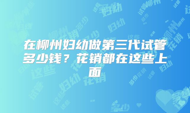 在柳州妇幼做第三代试管多少钱？花销都在这些上面