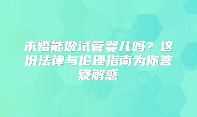 未婚能做试管婴儿吗?这份法律与伦理指南为你答疑解惑