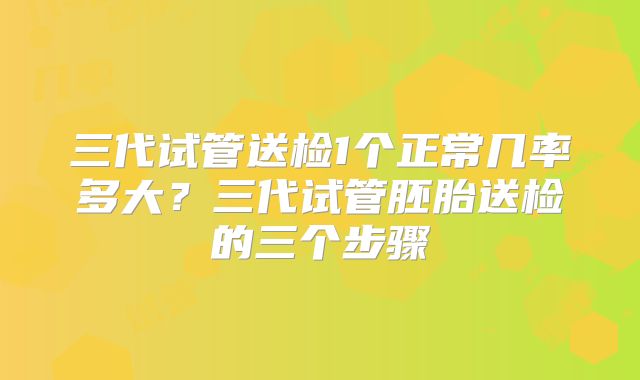 三代试管送检1个正常几率多大?三代试管胚胎送检的三个步骤