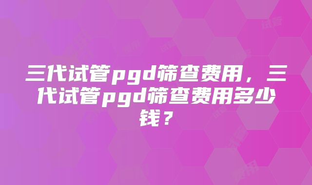三代试管pgd筛查费用，三代试管pgd筛查费用多少钱？