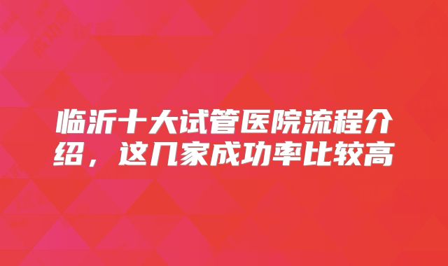 临沂十大试管医院流程介绍，这几家成功率比较高