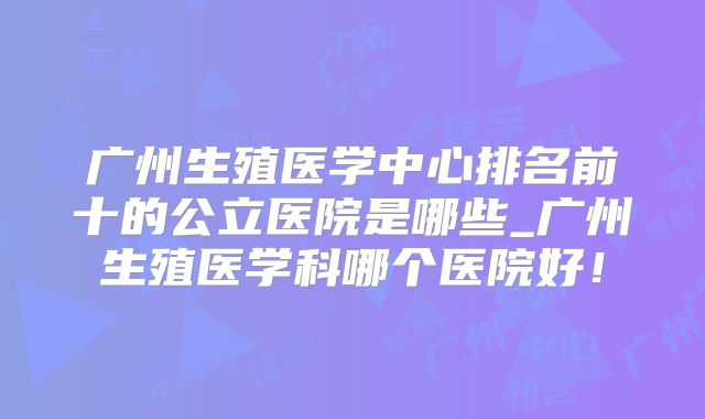 广州生殖医学中心排名前十的公立医院是哪些_广州生殖医学科哪个医院好！