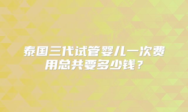 泰国三代试管婴儿一次费用总共要多少钱？